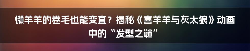 懒羊羊的卷毛也能变直？揭秘《喜羊羊与灰太狼》动画中的“发型之谜”