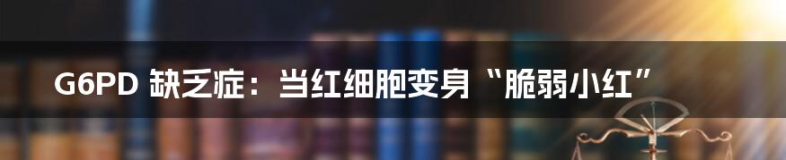 G6PD 缺乏症：当红细胞变身“脆弱小红”