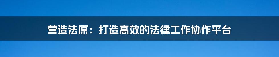 营造法原：打造高效的法律工作协作平台