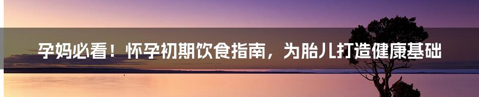 孕妈必看！怀孕初期饮食指南，为胎儿打造健康基础