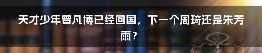 天才少年曾凡博已经回国，下一个周琦还是朱芳雨？