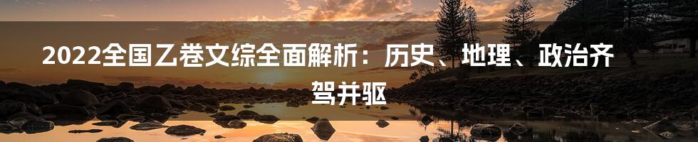 2022全国乙卷文综全面解析：历史、地理、政治齐驾并驱