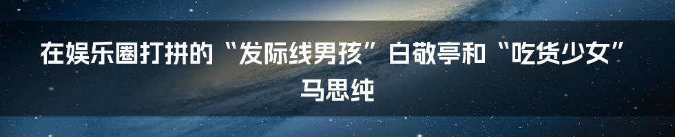 在娱乐圈打拼的“发际线男孩”白敬亭和“吃货少女”马思纯