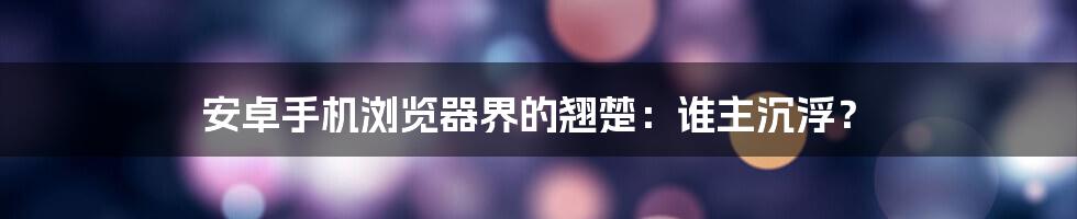 安卓手机浏览器界的翘楚：谁主沉浮？