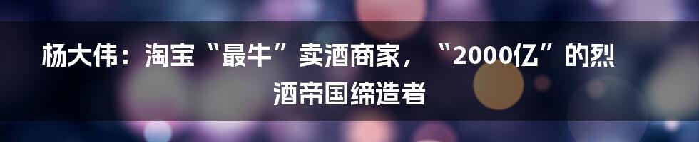 杨大伟：淘宝“最牛”卖酒商家，“2000亿”的烈酒帝国缔造者