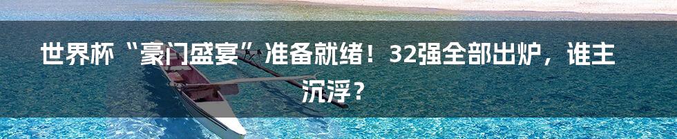 世界杯“豪门盛宴”准备就绪！32强全部出炉，谁主沉浮？