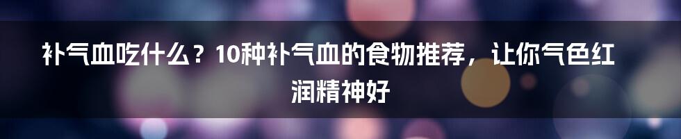 补气血吃什么？10种补气血的食物推荐，让你气色红润精神好