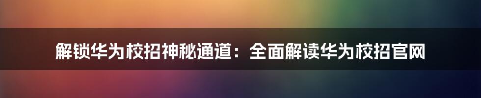 解锁华为校招神秘通道：全面解读华为校招官网