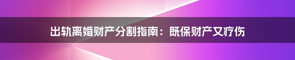 出轨离婚财产分割指南：既保财产又疗伤