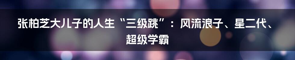 张柏芝大儿子的人生“三级跳”：风流浪子、星二代、超级学霸