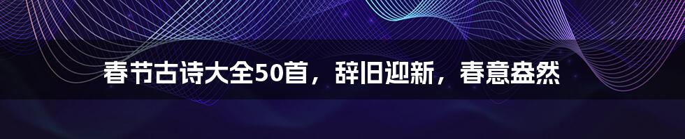 春节古诗大全50首，辞旧迎新，春意盎然