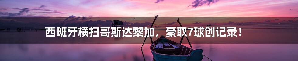 西班牙横扫哥斯达黎加，豪取7球创记录！