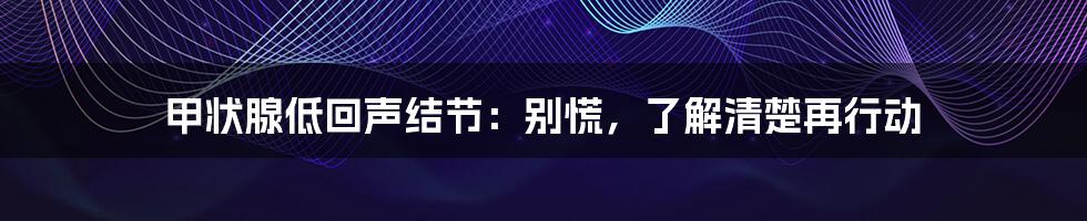 甲状腺低回声结节：别慌，了解清楚再行动