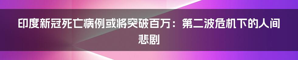 印度新冠死亡病例或将突破百万：第二波危机下的人间悲剧