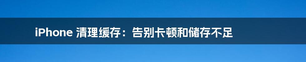 iPhone 清理缓存：告别卡顿和储存不足