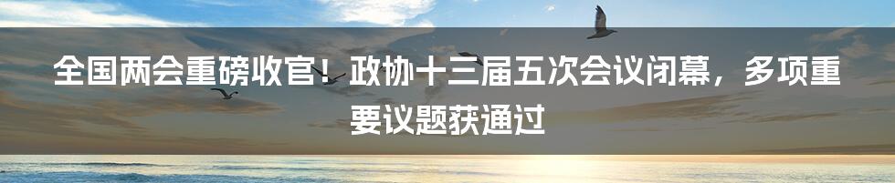 全国两会重磅收官！政协十三届五次会议闭幕，多项重要议题获通过