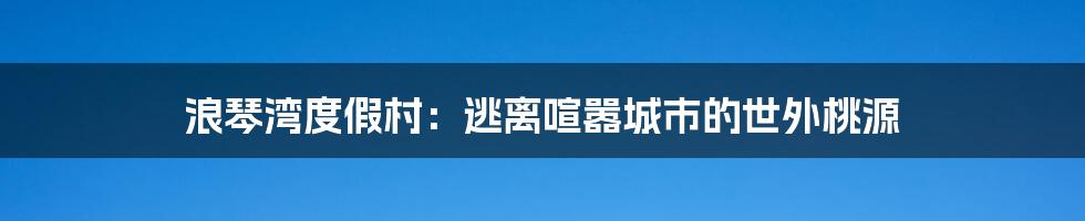 浪琴湾度假村：逃离喧嚣城市的世外桃源