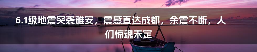 6.1级地震突袭雅安，震感直达成都，余震不断，人们惊魂未定