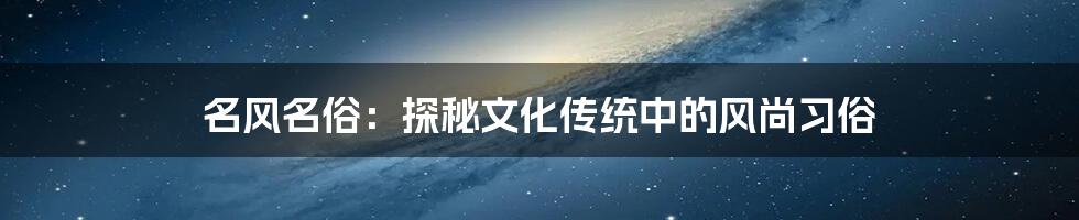 名风名俗：探秘文化传统中的风尚习俗