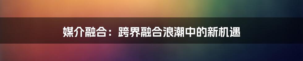 媒介融合：跨界融合浪潮中的新机遇