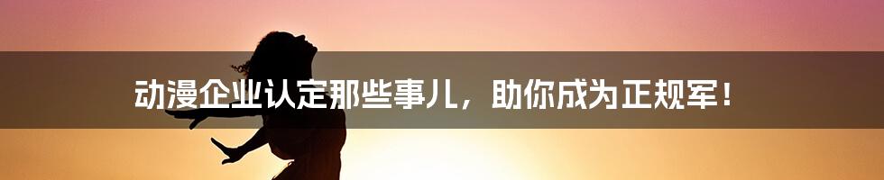 动漫企业认定那些事儿，助你成为正规军！