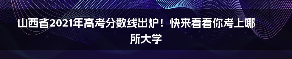 山西省2021年高考分数线出炉！快来看看你考上哪所大学