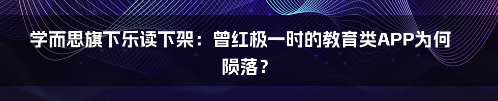 学而思旗下乐读下架：曾红极一时的教育类APP为何陨落？