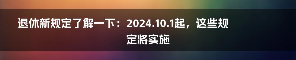 退休新规定了解一下：2024.10.1起，这些规定将实施