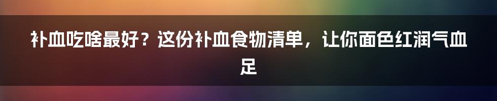 补血吃啥最好？这份补血食物清单，让你面色红润气血足