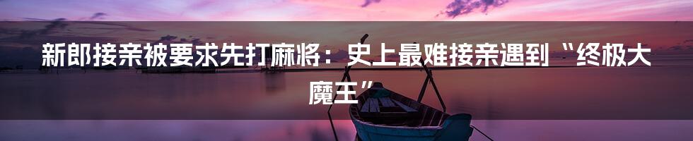 新郎接亲被要求先打麻将：史上最难接亲遇到“终极大魔王”