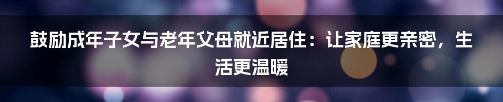 鼓励成年子女与老年父母就近居住：让家庭更亲密，生活更温暖