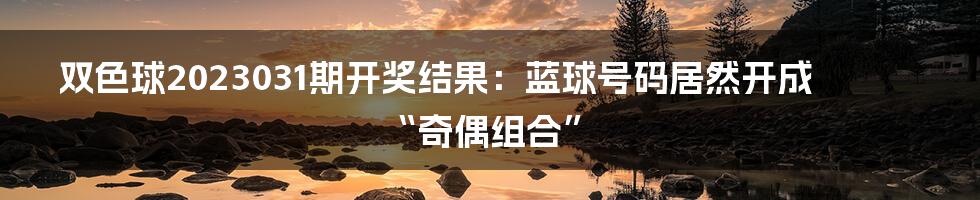 双色球2023031期开奖结果：蓝球号码居然开成“奇偶组合”