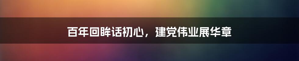 百年回眸话初心，建党伟业展华章