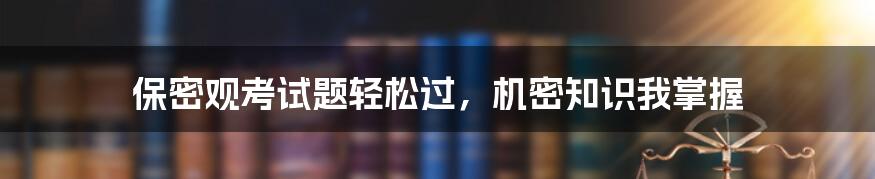 保密观考试题轻松过，机密知识我掌握