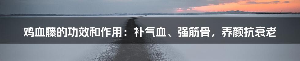 鸡血藤的功效和作用：补气血、强筋骨，养颜抗衰老