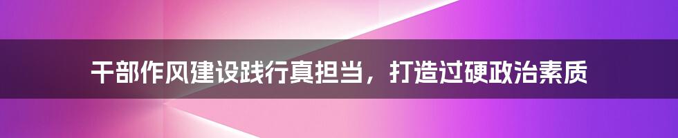 干部作风建设践行真担当，打造过硬政治素质