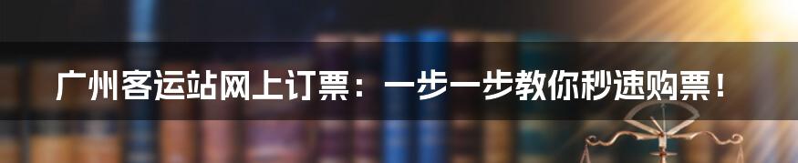 广州客运站网上订票：一步一步教你秒速购票！