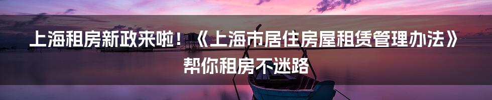 上海租房新政来啦！《上海市居住房屋租赁管理办法》帮你租房不迷路