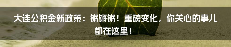 大连公积金新政策：锵锵锵！重磅变化，你关心的事儿都在这里！