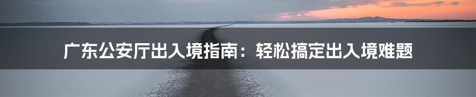 广东公安厅出入境指南：轻松搞定出入境难题