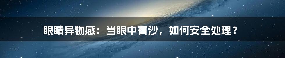 眼睛异物感：当眼中有沙，如何安全处理？