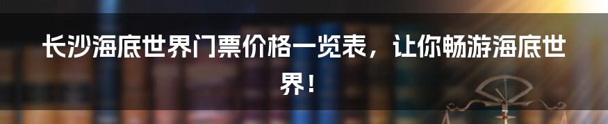 长沙海底世界门票价格一览表，让你畅游海底世界！