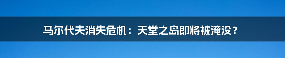 马尔代夫消失危机：天堂之岛即将被淹没？