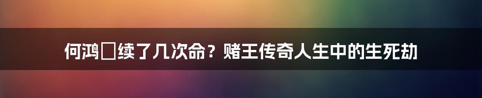 何鸿燊续了几次命？赌王传奇人生中的生死劫