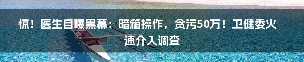 惊！医生自曝黑幕：暗箱操作，贪污50万！卫健委火速介入调查