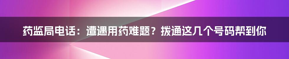 药监局电话：遭遇用药难题？拨通这几个号码帮到你