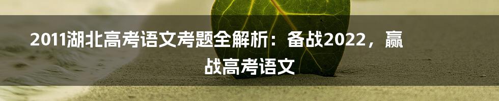 2011湖北高考语文考题全解析：备战2022，赢战高考语文