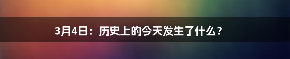 3月4日：历史上的今天发生了什么？