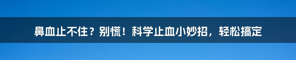 鼻血止不住？别慌！科学止血小妙招，轻松搞定