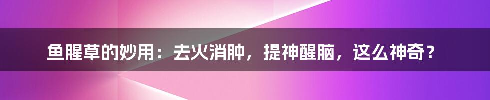 鱼腥草的妙用：去火消肿，提神醒脑，这么神奇？